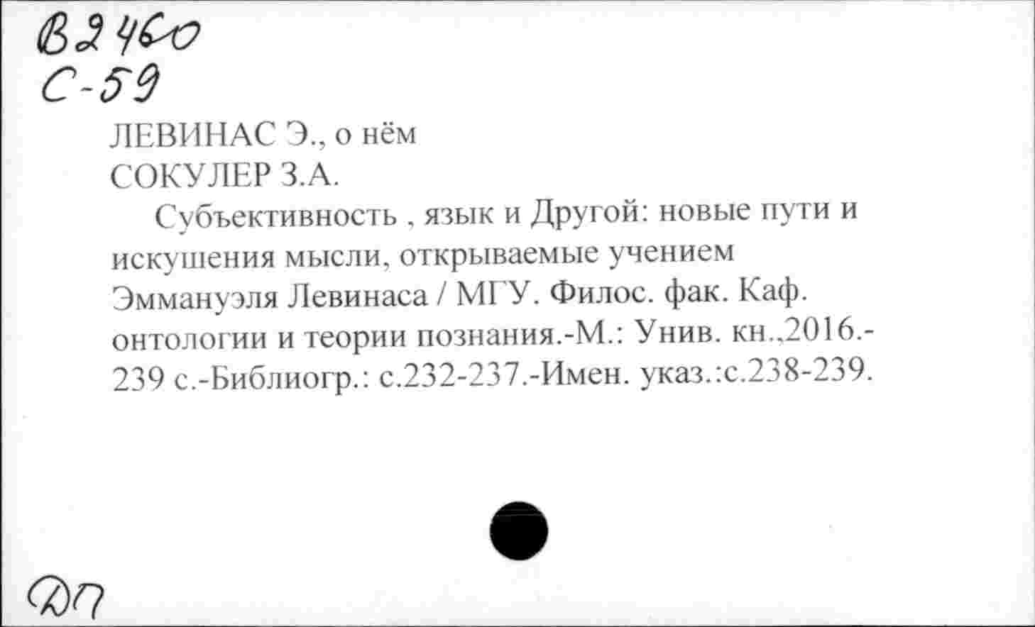 ﻿59
ЛЕВИНАС Э., о нём СОКУЛЕР З.А.
Субъективность , язык и Другой: новые пути и искушения мысли, открываемые учением Эммануэля Левинаса / МГУ. Филос. фак. Каф. онтологии и теории познания.-М.: Унив. кн.,2016,-239 с.-Библиогр.: с.232-237.-Имен. указ.:с.238-239.